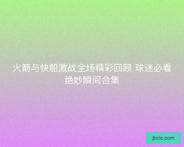 火箭与快船激战全场精彩回顾 球迷必看绝妙瞬间合集