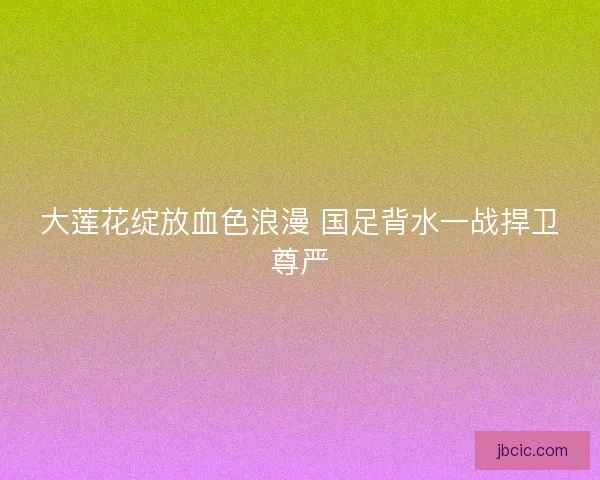 大莲花绽放血色浪漫 国足背水一战捍卫尊严