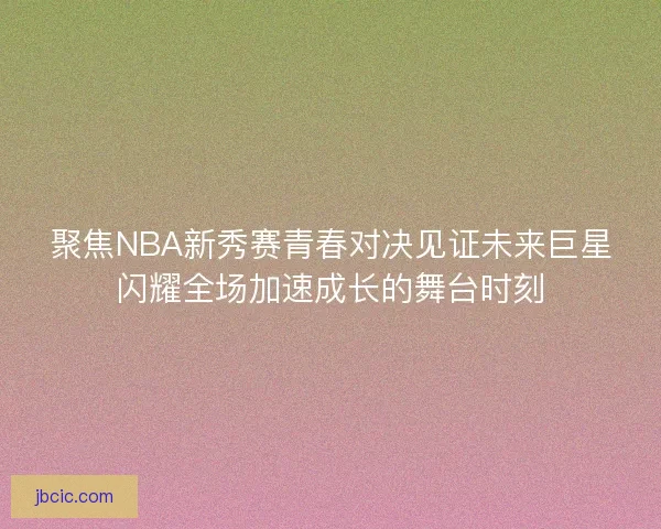 聚焦NBA新秀赛青春对决见证未来巨星闪耀全场加速成长的舞台时刻