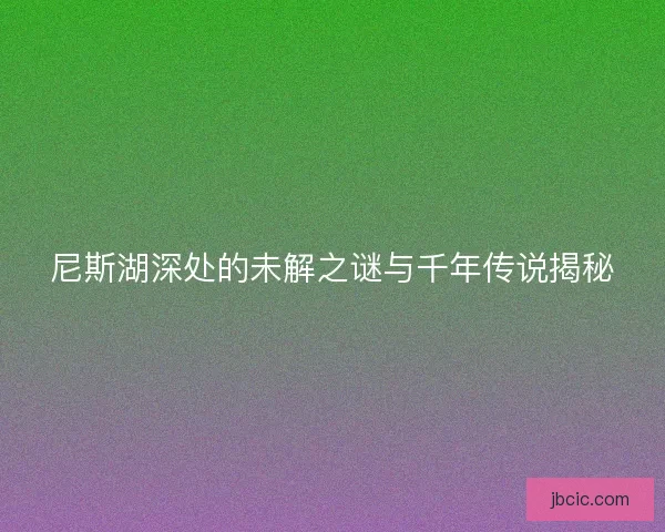 尼斯湖深处的未解之谜与千年传说揭秘