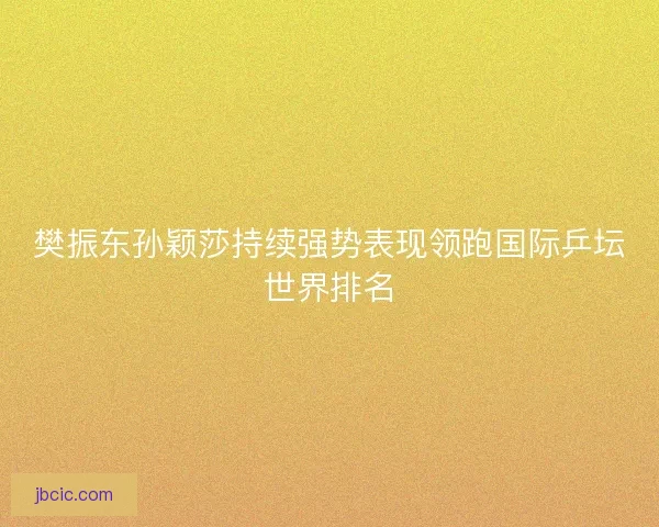 樊振东孙颖莎持续强势表现领跑国际乒坛世界排名