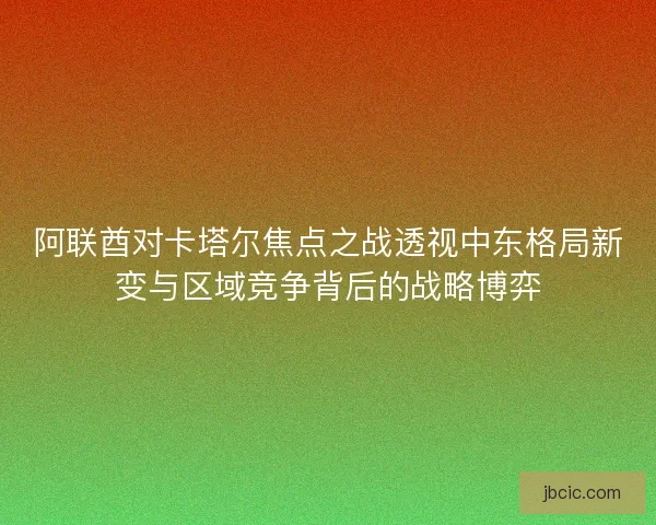 阿联酋对卡塔尔焦点之战透视中东格局新变与区域竞争背后的战略博弈