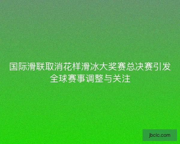 国际滑联取消花样滑冰大奖赛总决赛引发全球赛事调整与关注