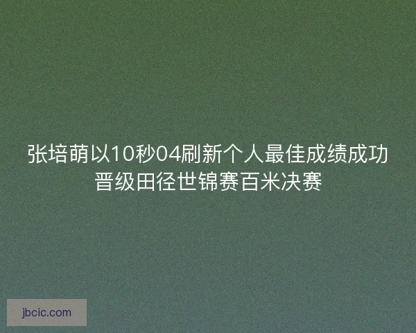 张培萌以10秒04刷新个人最佳成绩成功晋级田径世锦赛百米决赛