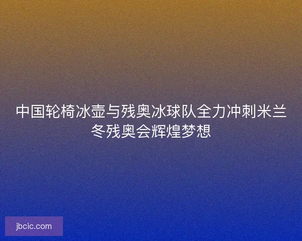 中国轮椅冰壶与残奥冰球队全力冲刺米兰冬残奥会辉煌梦想