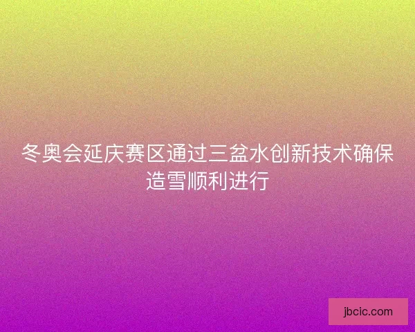 冬奥会延庆赛区通过三盆水创新技术确保造雪顺利进行