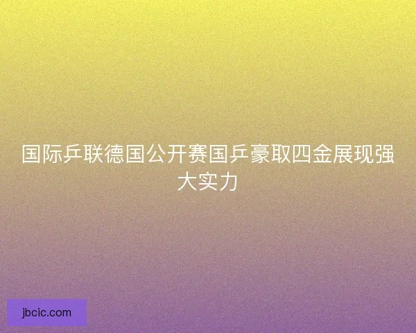 国际乒联德国公开赛国乒豪取四金展现强大实力