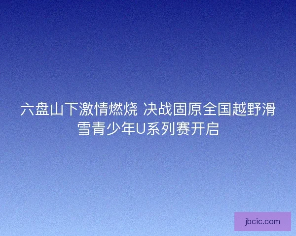 六盘山下激情燃烧 决战固原全国越野滑雪青少年U系列赛开启