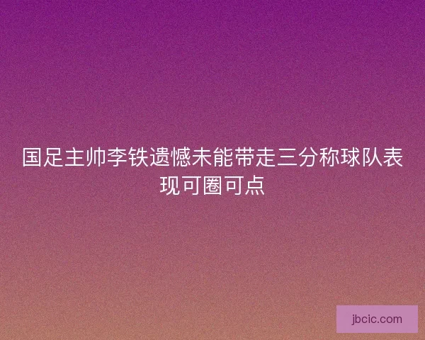 国足主帅李铁遗憾未能带走三分称球队表现可圈可点