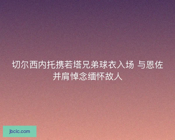 切尔西内托携若塔兄弟球衣入场 与恩佐并肩悼念缅怀故人