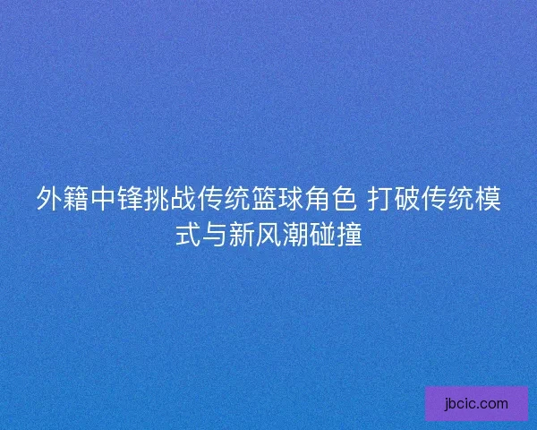 外籍中锋挑战传统篮球角色 打破传统模式与新风潮碰撞