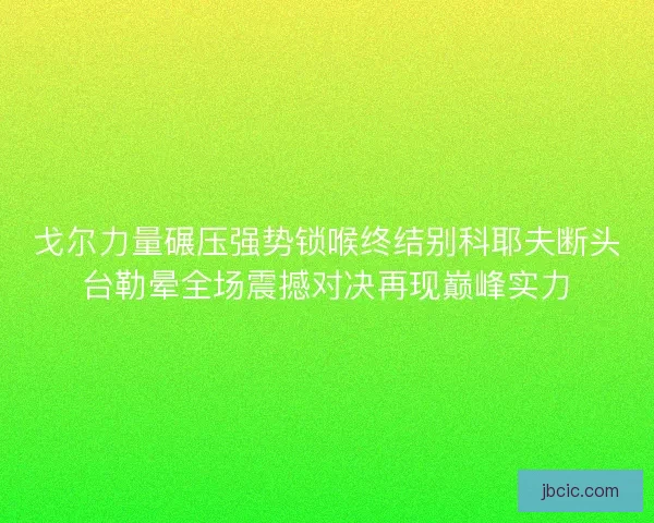戈尔力量碾压强势锁喉终结别科耶夫断头台勒晕全场震撼对决再现巅峰实力