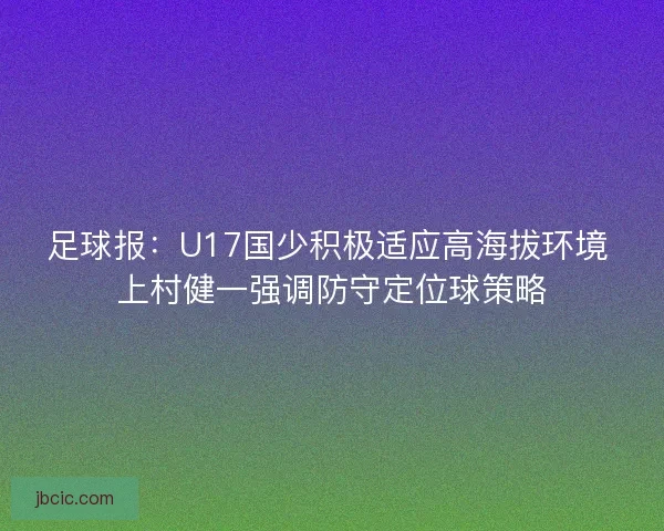 足球报：U17国少积极适应高海拔环境 上村健一强调防守定位球策略
