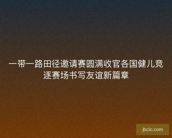 一带一路田径邀请赛圆满收官各国健儿竞逐赛场书写友谊新篇章