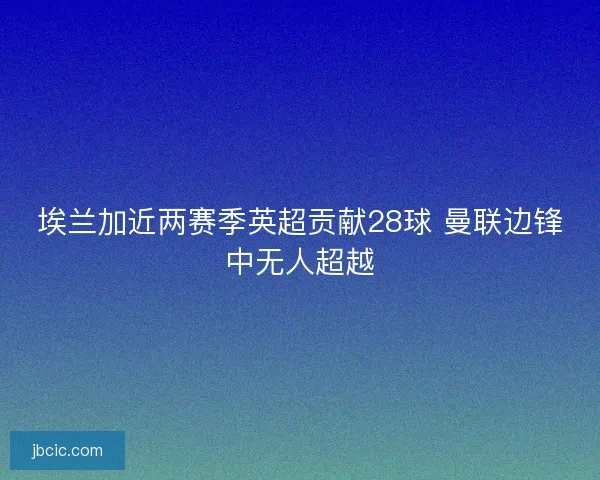 埃兰加近两赛季英超贡献28球 曼联边锋中无人超越