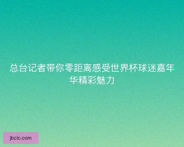 总台记者带你零距离感受世界杯球迷嘉年华精彩魅力